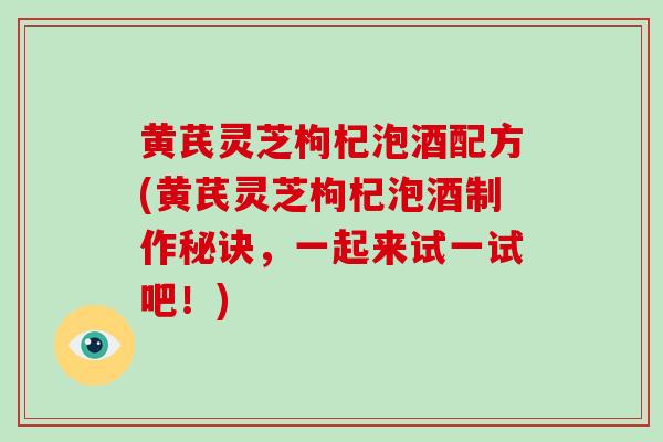 黄芪灵芝枸杞泡酒配方(黄芪灵芝枸杞泡酒制作秘诀，一起来试一试吧！)