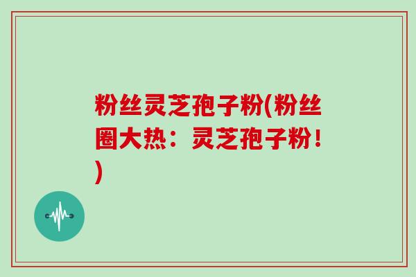粉丝灵芝孢子粉(粉丝圈大热:灵芝孢子粉!)-第1张图片-灵芝大师 粉丝灵芝孢子粉(粉丝圈大热:灵芝孢子粉!)-第1张图片-灵芝大师