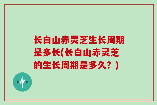 长白山赤灵芝生长周期是多长(长白山赤灵芝的生长周期是多久？)