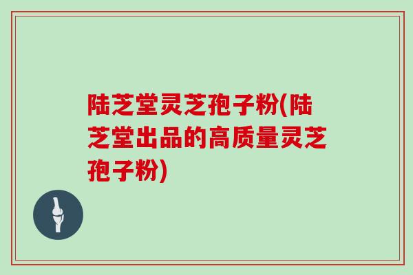 陆芝堂灵芝孢子粉(陆芝堂出品的高质量灵芝孢子粉)