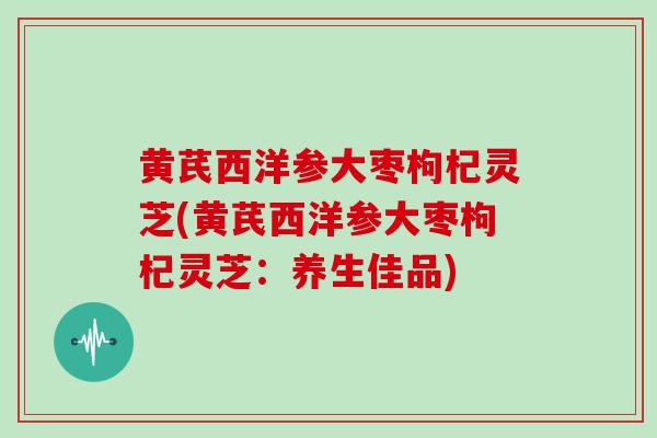 黄芪西洋参大枣枸杞灵芝(黄芪西洋参大枣枸杞灵芝:养生佳品)-第1张图片-灵芝大师 黄芪西洋参大枣枸杞灵芝(黄芪西洋参大枣枸杞灵芝:养生佳品)-第1张图片-灵芝大师