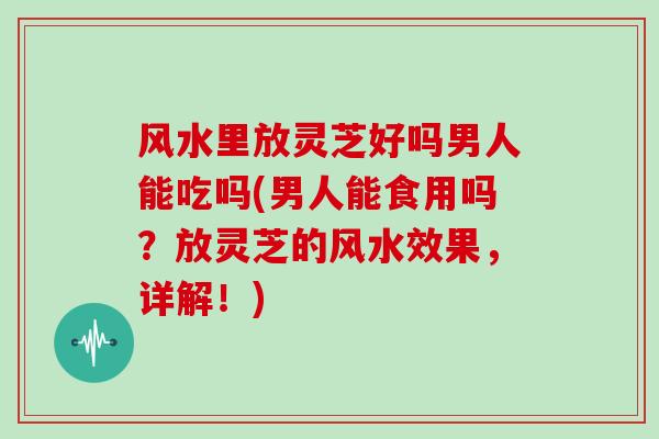 风水里放灵芝好吗男人能吃吗(男人能食用吗？放灵芝的风水效果，详解！)