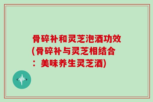 骨碎补和灵芝泡酒功效(骨碎补与灵芝相结合：美味养生灵芝酒)