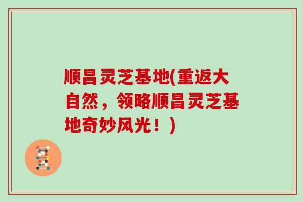 顺昌灵芝基地(重返大自然，领略顺昌灵芝基地奇妙风光！)