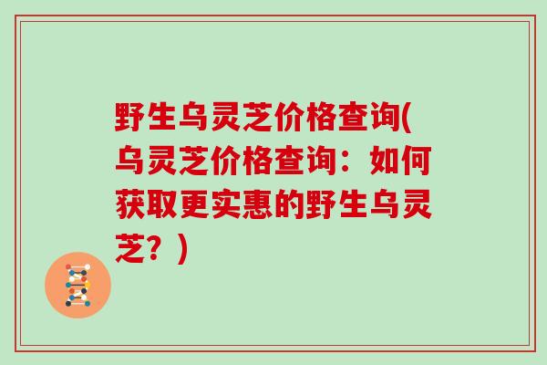 野生乌灵芝价格查询(乌灵芝价格查询：如何获取更实惠的野生乌灵芝？)