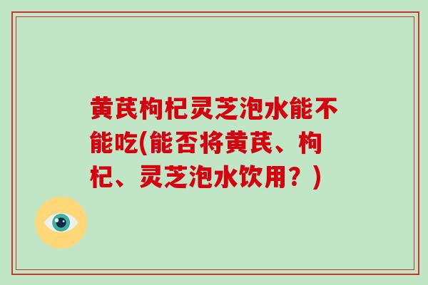 黄芪枸杞灵芝泡水能不能吃(能否将黄芪、枸杞、灵芝泡水饮用？)