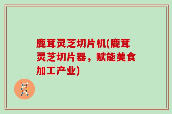鹿茸灵芝切片机(鹿茸灵芝切片器，赋能美食加工产业)