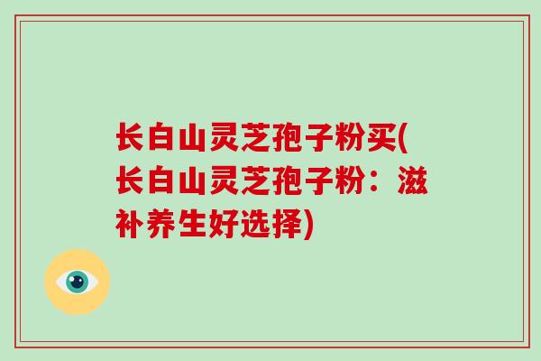 长白山灵芝孢子粉买(长白山灵芝孢子粉：滋补养生好选择)