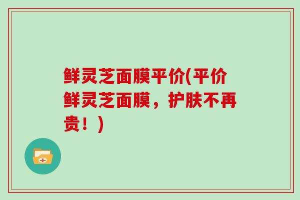鲜灵芝面膜平价(平价鲜灵芝面膜，护肤不再贵！)