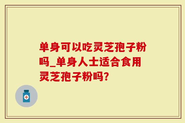单身可以吃灵芝孢子粉吗_单身人士适合食用灵芝孢子粉吗？