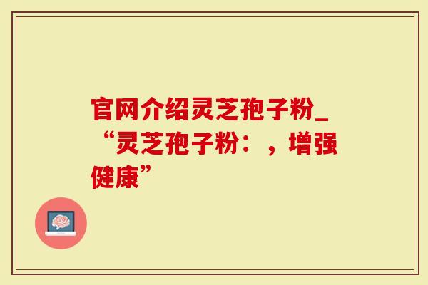 官网介绍灵芝孢子粉_“灵芝孢子粉：，增强健康”