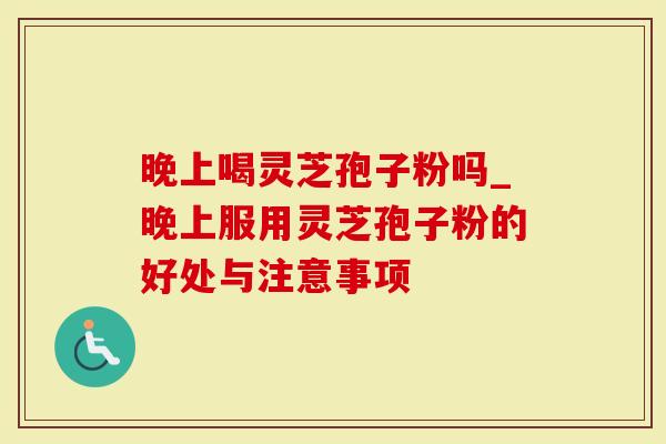 晚上喝灵芝孢子粉吗_晚上服用灵芝孢子粉的好处与注意事项