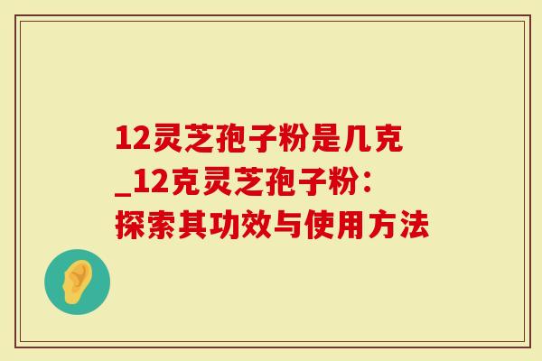 12灵芝孢子粉是几克_12克灵芝孢子粉：探索其功效与使用方法