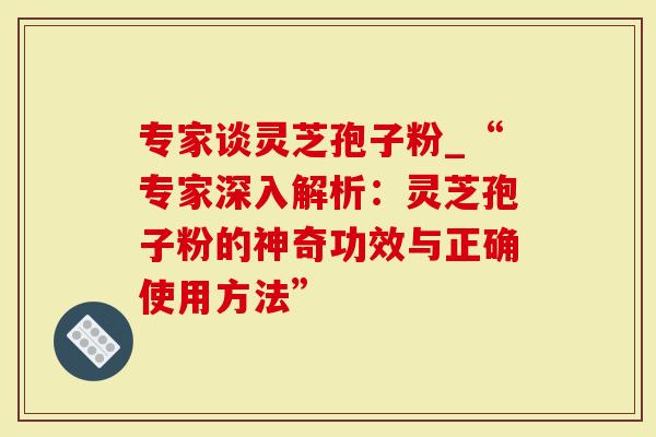 专家谈灵芝孢子粉_“专家深入解析：灵芝孢子粉的神奇功效与正确使用方法”
