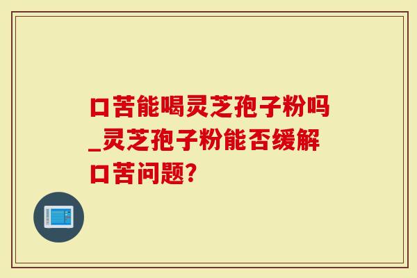 口苦能喝灵芝孢子粉吗_灵芝孢子粉能否缓解口苦问题?-第1张图片-灵芝大师 口苦能喝灵芝孢子粉吗_灵芝孢子粉能否缓解口苦问题?-第1张图片-灵芝大师