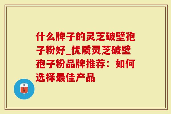 什么牌子的灵芝破壁孢子粉好_优质灵芝破壁孢子粉品牌推荐：如何选择最佳产品
