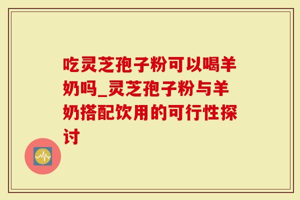 吃灵芝孢子粉可以喝羊奶吗_灵芝孢子粉与羊奶搭配饮用的可行性探讨-第1张图片-灵芝大师 吃灵芝孢子粉可以喝羊奶吗_灵芝孢子粉与羊奶搭配饮用的可行性探讨-第1张图片-灵芝大师