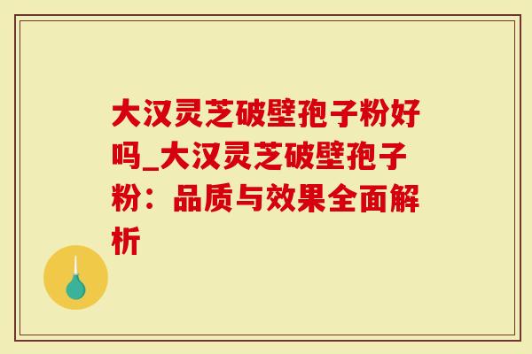 大汉灵芝破壁孢子粉好吗_大汉灵芝破壁孢子粉：品质与效果全面解析