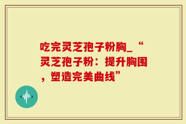 吃完灵芝孢子粉胸_“灵芝孢子粉:提升胸围,塑造完美曲线”-第1张图片-灵芝大师 吃完灵芝孢子粉胸_“灵芝孢子粉:提升胸围,塑造完美曲线”-第1张图片-灵芝大师