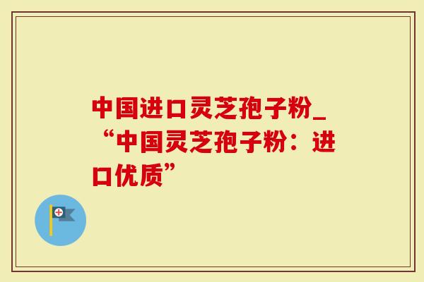 中国进口灵芝孢子粉_“中国灵芝孢子粉：进口优质”