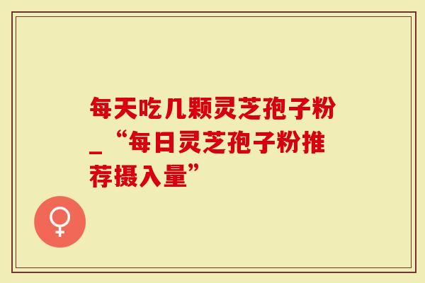 每天吃几颗灵芝孢子粉_“每日灵芝孢子粉推荐摄入量”
