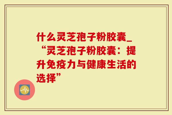 什么灵芝孢子粉胶囊_“灵芝孢子粉胶囊：提升免疫力与健康生活的选择”