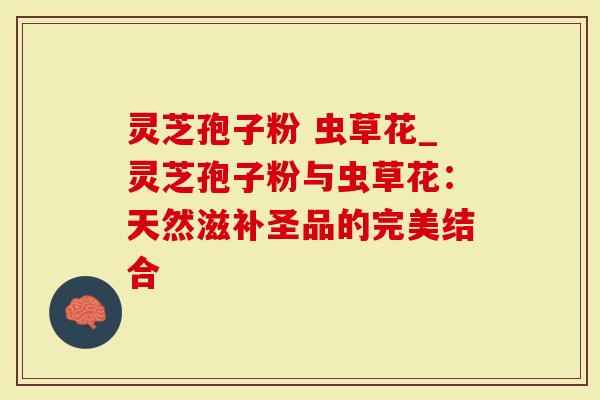 灵芝孢子粉 虫草花_灵芝孢子粉与虫草花：天然滋补圣品的完美结合