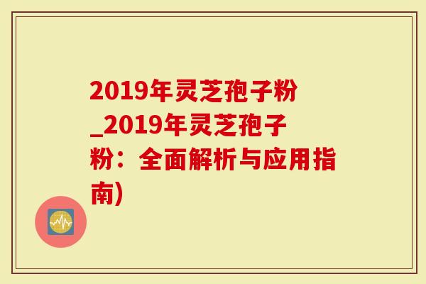 2019年灵芝孢子粉_2019年灵芝孢子粉：全面解析与应用指南)