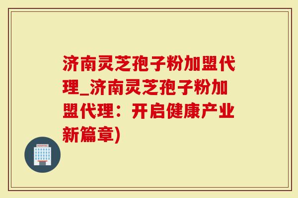 济南灵芝孢子粉加盟代理_济南灵芝孢子粉加盟代理：开启健康产业新篇章)