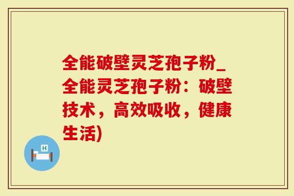 全能破壁灵芝孢子粉_全能灵芝孢子粉：破壁技术，高效吸收，健康生活)