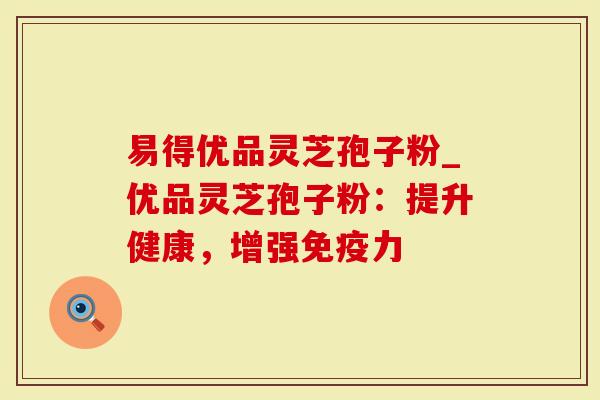易得优品灵芝孢子粉_优品灵芝孢子粉：提升健康，增强免疫力