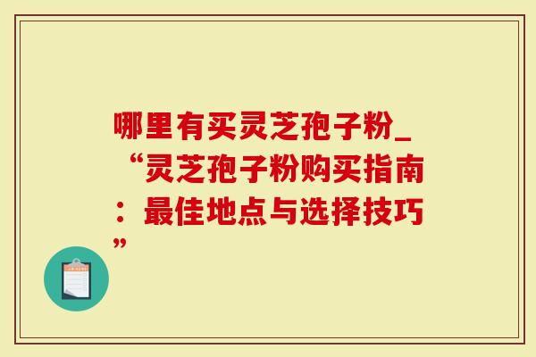 哪里有买灵芝孢子粉_“灵芝孢子粉购买指南：最佳地点与选择技巧”