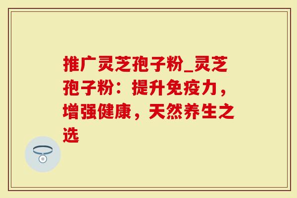 推广灵芝孢子粉_灵芝孢子粉：提升免疫力，增强健康，天然养生之选