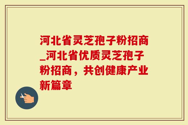 河北省灵芝孢子粉招商_河北省优质灵芝孢子粉招商，共创健康产业新篇章