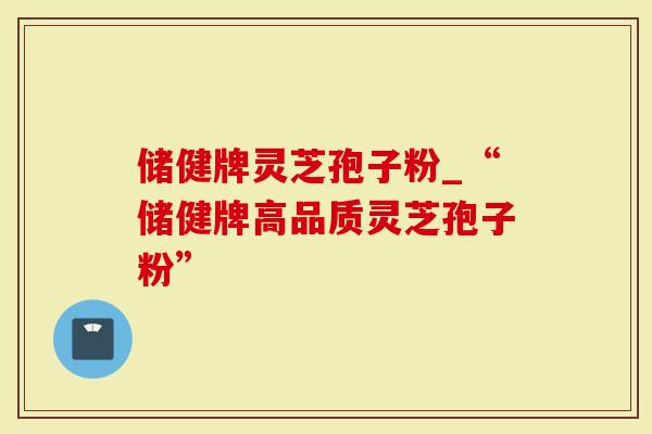 储健牌灵芝孢子粉_“储健牌高品质灵芝孢子粉”