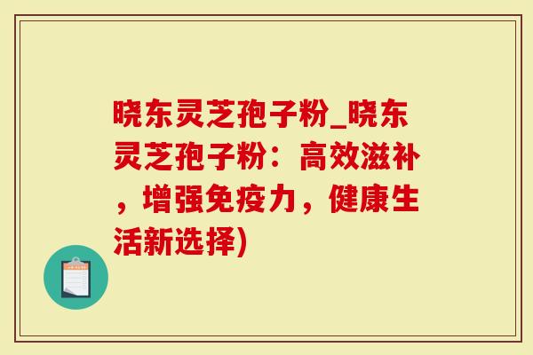 晓东灵芝孢子粉_晓东灵芝孢子粉：高效滋补，增强免疫力，健康生活新选择)