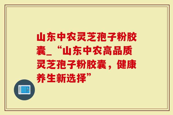 山东中农灵芝孢子粉胶囊_“山东中农高品质灵芝孢子粉胶囊，健康养生新选择”
