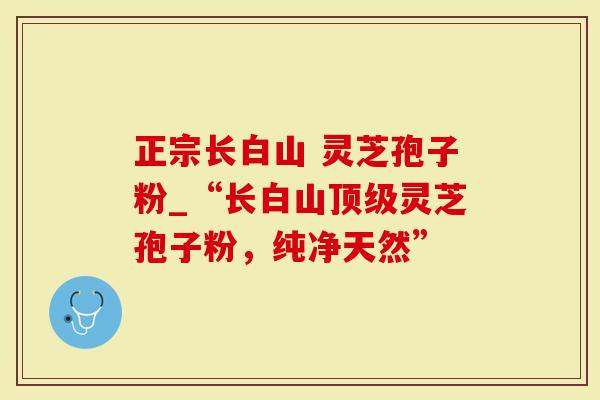 正宗长白山 灵芝孢子粉_“长白山顶级灵芝孢子粉，纯净天然”