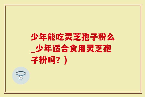 少年能吃灵芝孢子粉么_少年适合食用灵芝孢子粉吗?)-第1张图片-灵芝大师 少年能吃灵芝孢子粉么_少年适合食用灵芝孢子粉吗?)-第1张图片-灵芝大师