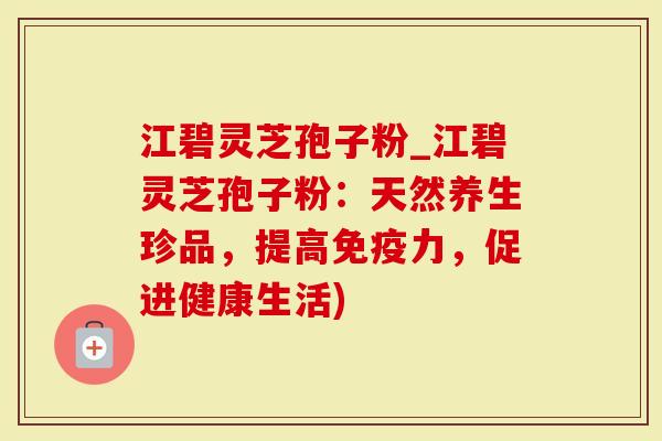 江碧灵芝孢子粉_江碧灵芝孢子粉：天然养生珍品，提高免疫力，促进健康生活)