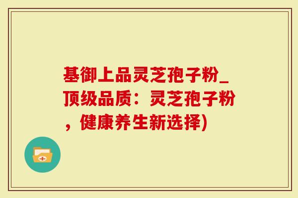 基御上品灵芝孢子粉_顶级品质：灵芝孢子粉，健康养生新选择)