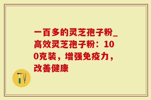 一百多的灵芝孢子粉_高效灵芝孢子粉：100克装，增强免疫力，改善健康