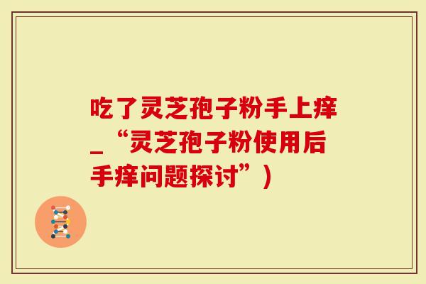 吃了灵芝孢子粉手上痒_“灵芝孢子粉使用后手痒问题探讨”)