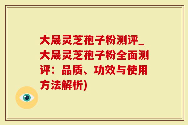 大晟灵芝孢子粉测评_大晟灵芝孢子粉全面测评：品质、功效与使用方法解析)