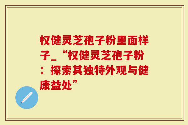 权健灵芝孢子粉里面样子_“权健灵芝孢子粉：探索其独特外观与健康益处”