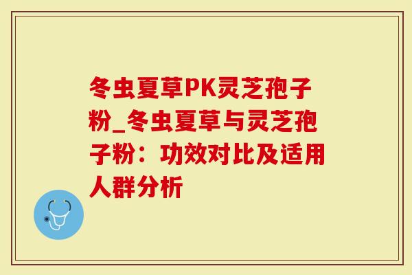 冬虫夏草PK灵芝孢子粉_冬虫夏草与灵芝孢子粉：功效对比及适用人群分析