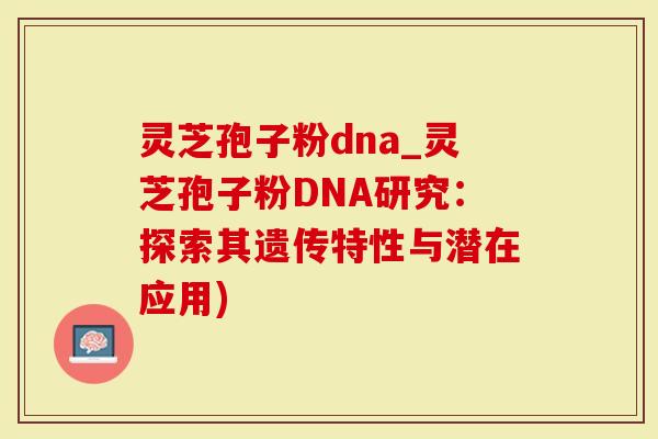 灵芝孢子粉dna_灵芝孢子粉DNA研究：探索其遗传特性与潜在应用)