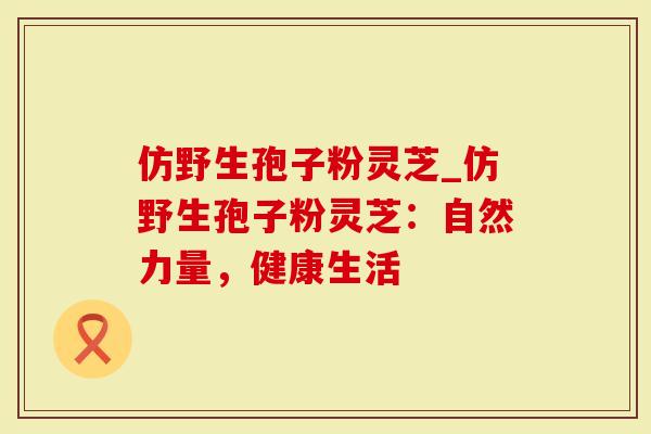 仿野生孢子粉灵芝_仿野生孢子粉灵芝：自然力量，健康生活