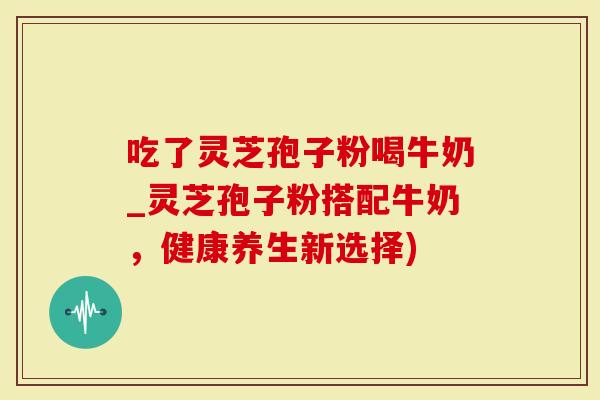 吃了灵芝孢子粉喝牛奶_灵芝孢子粉搭配牛奶，健康养生新选择)