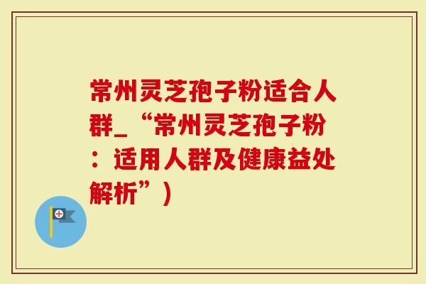 常州灵芝孢子粉适合人群_“常州灵芝孢子粉：适用人群及健康益处解析”)